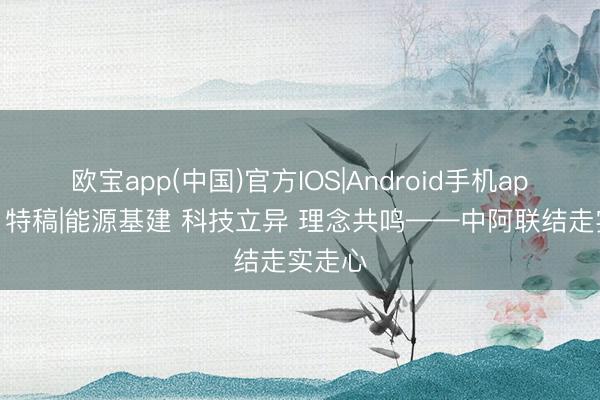 欧宝app(中国)官方IOS|Android手机app下载 特稿|能源基建 科技立异 理念共鸣——中阿联结走实走心