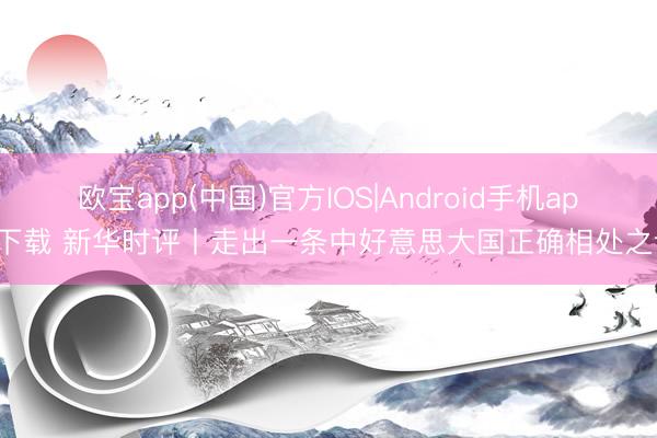 欧宝app(中国)官方IOS|Android手机app下载 新华时评丨走出一条中好意思大国正确相处之谈
