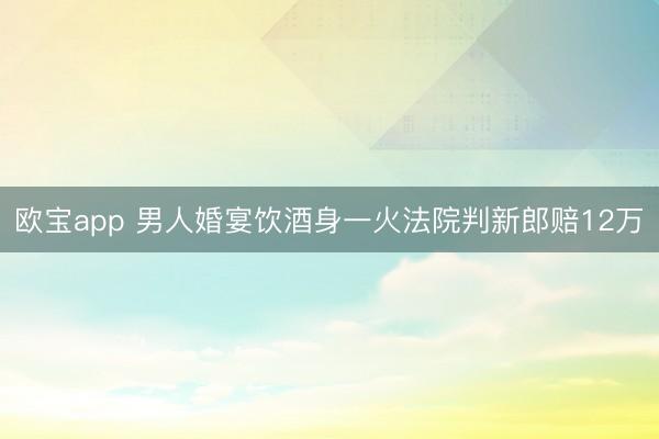 欧宝app 男人婚宴饮酒身一火法院判新郎赔12万