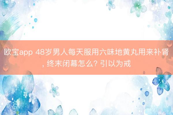 欧宝app 48岁男人每天服用六味地黄丸用来补肾， 终末闭幕怎么? 引以为戒
