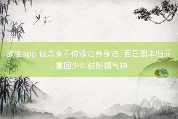 欧宝app 说念家不传添油养身法， 百日固本归元， 重回少年鼓胀精气神