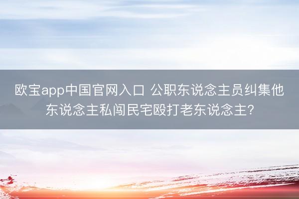 欧宝app中国官网入口 公职东说念主员纠集他东说念主私闯民宅殴打老东说念主?