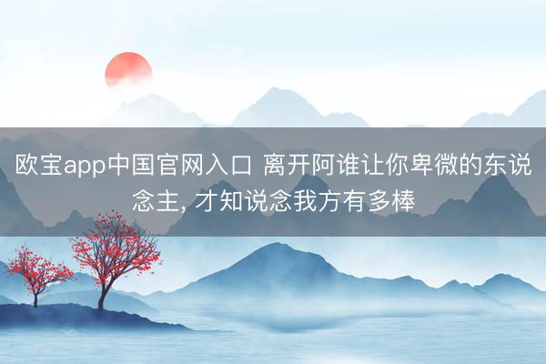 欧宝app中国官网入口 离开阿谁让你卑微的东说念主， 才知说念我方有多棒
