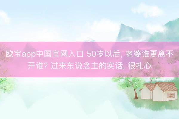 欧宝app中国官网入口 50岁以后， 老婆谁更离不开谁? 过来东说念主的实话， 很扎心