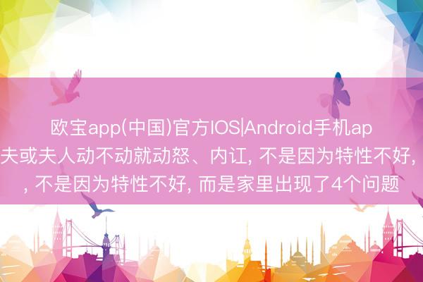 欧宝app(中国)官方IOS|Android手机app下载 一个家庭， 要是丈夫或夫人动不动就动怒、内讧， 不是因为特性不好， 而是家里出现了4个问题