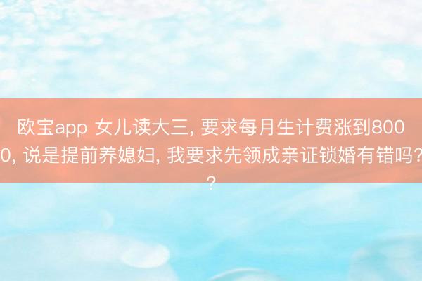 欧宝app 女儿读大三， 要求每月生计费涨到8000， 说是提前养媳妇， 我要求先领成亲证锁婚有错吗?