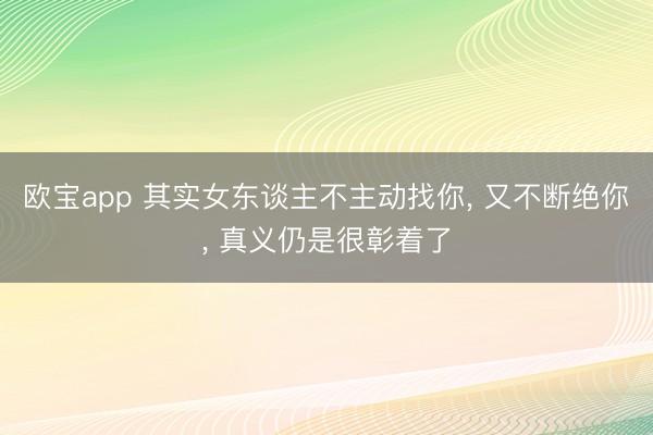 欧宝app 其实女东谈主不主动找你, 又不断绝你, 真义仍是很彰着了