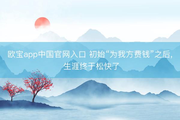 欧宝app中国官网入口 初始“为我方费钱”之后， 生涯终于松快了