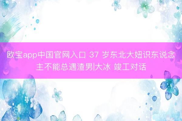 欧宝app中国官网入口 37 岁东北大妞识东说念主不能总遇渣男|大冰 竣工对话
