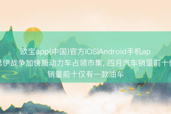 欧宝app(中国)官方IOS|Android手机app下载 好意思伊战争加快新动力车占领市集， 四月汽车销量前十仅有一款油车