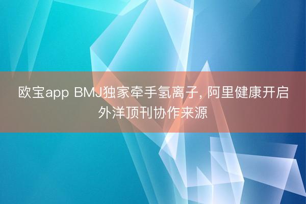 欧宝app BMJ独家牵手氢离子, 阿里健康开启外洋顶刊协作来源