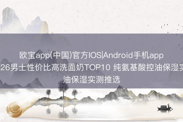 欧宝app(中国)官方IOS|Android手机app下载 2026男士性价比高洗面奶TOP10 纯氨基酸控油保湿实测推选