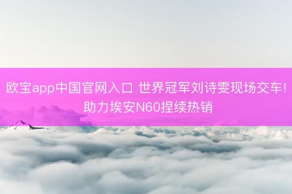 欧宝app中国官网入口 世界冠军刘诗雯现场交车! 助力埃安N60捏续热销