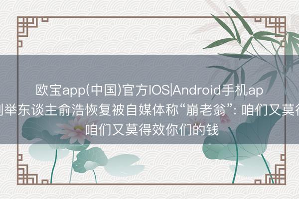 欧宝app(中国)官方IOS|Android手机app下载 追觅创举东谈主俞浩恢复被自媒体称“崩老翁”: 咱们又莫得效你们的钱