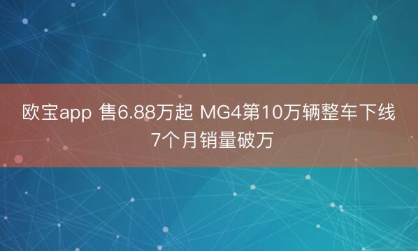 欧宝app 售6.88万起 MG4第10万辆整车下线 7个月销量破万