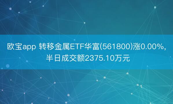 欧宝app 转移金属ETF华富(561800)涨0.00%， 半日成交额2375.10万元