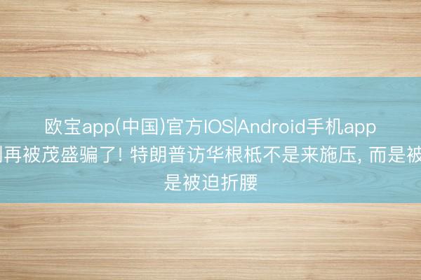 欧宝app(中国)官方IOS|Android手机app下载 别再被茂盛骗了! 特朗普访华根柢不是来施压， 而是被迫折腰