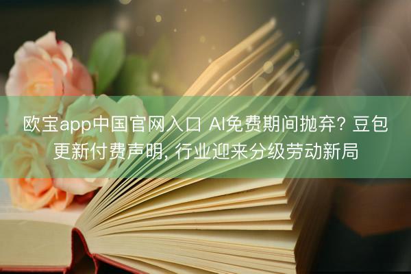 欧宝app中国官网入口 AI免费期间抛弃? 豆包更新付费声明, 行业迎来分级劳动新局