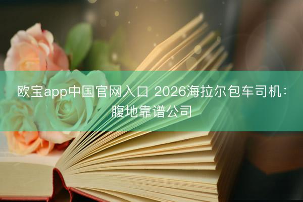 欧宝app中国官网入口 2026海拉尔包车司机：腹地靠谱公司