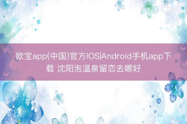 欧宝app(中国)官方IOS|Android手机app下载 沈阳泡温泉留恋去哪好