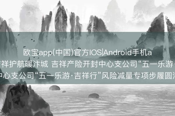 欧宝app(中国)官方IOS|Android手机app下载 警保联动守安全 吉祥护航暖汴城 吉祥产险开封中心支公司“五一乐游·吉祥行”风险减量专项步履圆满闭幕