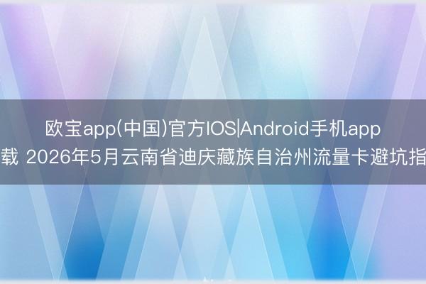 欧宝app(中国)官方IOS|Android手机app下载 2026年5月云南省迪庆藏族自治州流量卡避坑指南