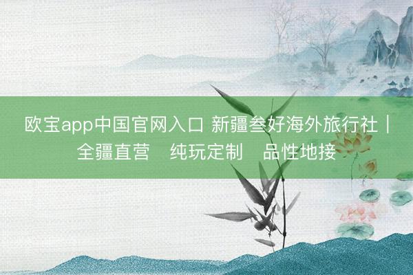 欧宝app中国官网入口 新疆叁好海外旅行社｜全疆直营・纯玩定制・品性地接
