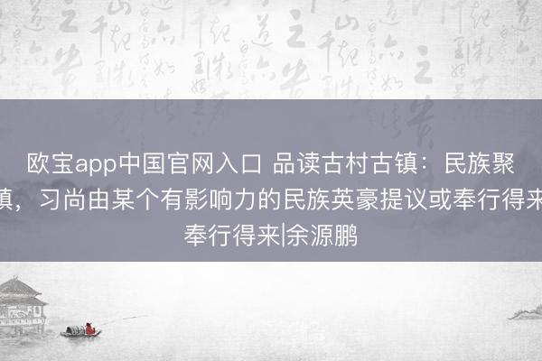 欧宝app中国官网入口 品读古村古镇：民族聚居的村镇，习尚由某个有影响力的民族英豪提议或奉行得来|余源鹏