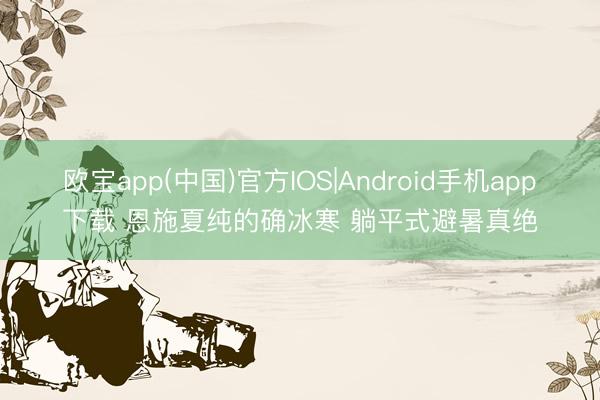 欧宝app(中国)官方IOS|Android手机app下载 恩施夏纯的确冰寒 躺平式避暑真绝