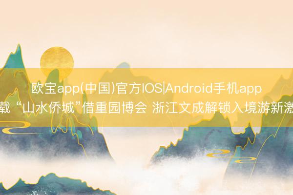 欧宝app(中国)官方IOS|Android手机app下载 “山水侨城”借重园博会 浙江文成解锁入境游新激昂