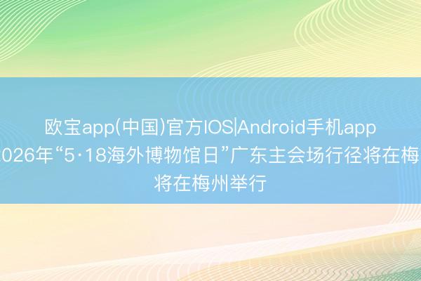 欧宝app(中国)官方IOS|Android手机app下载 2026年“5·18海外博物馆日”广东主会场行径将在梅州举行