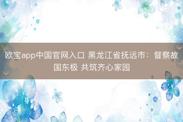 欧宝app中国官网入口 黑龙江省抚远市：督察故国东极 共筑齐心家园