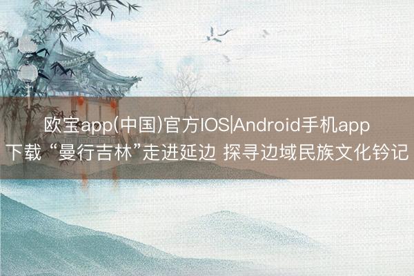 欧宝app(中国)官方IOS|Android手机app下载 “曼行吉林”走进延边 探寻边域民族文化钤记