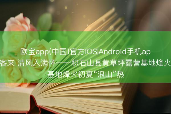 欧宝app(中国)官方IOS|Android手机app下载 山野待客来 清风入满怀——积石山县黄草坪露营基地烽火初夏“浪山”热