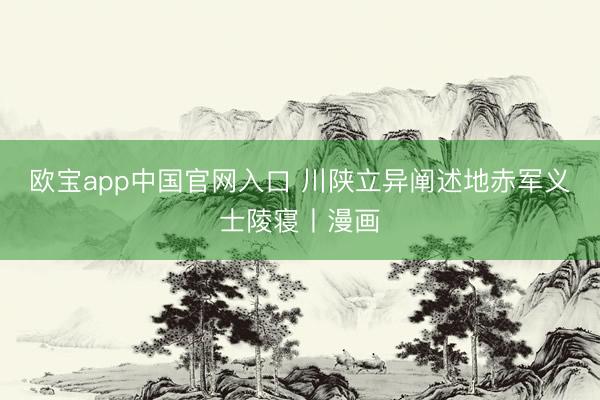 欧宝app中国官网入口 川陕立异阐述地赤军义士陵寝丨漫画