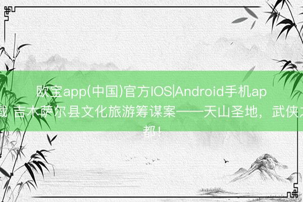 欧宝app(中国)官方IOS|Android手机app下载 吉木萨尔县文化旅游筹谋案——天山圣地，武侠之都！