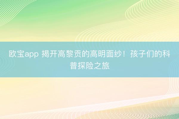 欧宝app 揭开高黎贡的高明面纱！孩子们的科普探险之旅
