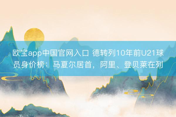 欧宝app中国官网入口 德转列10年前U21球员身价榜：马夏尔居首，阿里、登贝莱在列