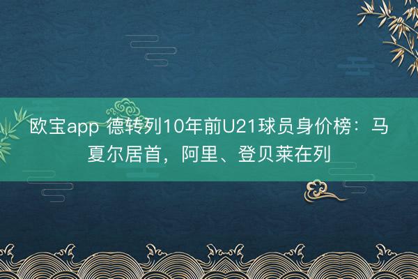 欧宝app 德转列10年前U21球员身价榜：马夏尔居首，阿里、登贝莱在列