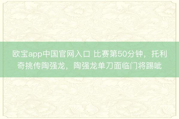 欧宝app中国官网入口 比赛第50分钟，托利奇挑传陶强龙，陶强龙单刀面临门将踢呲