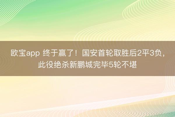 欧宝app 终于赢了！国安首轮取胜后2平3负，此役绝杀新鹏城完毕5轮不堪