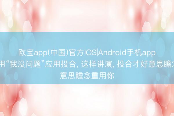 欧宝app(中国)官方IOS|Android手机app下载 别用“我没问题”应用投合， 这样讲演， 投合才好意思瞻念重用你
