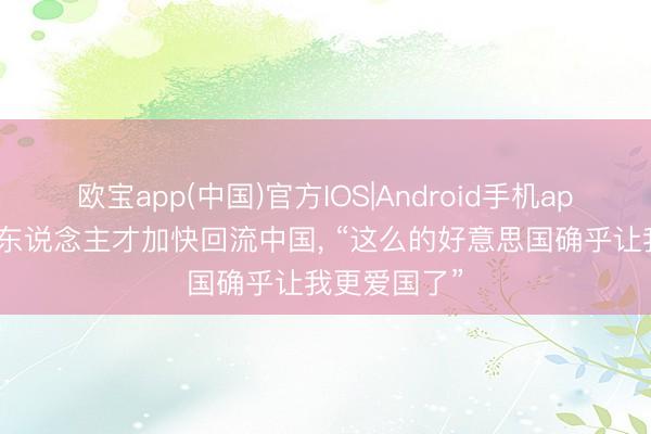 欧宝app(中国)官方IOS|Android手机app下载 顶尖东说念主才加快回流中国， “这么的好意思国确乎让我更爱国了”