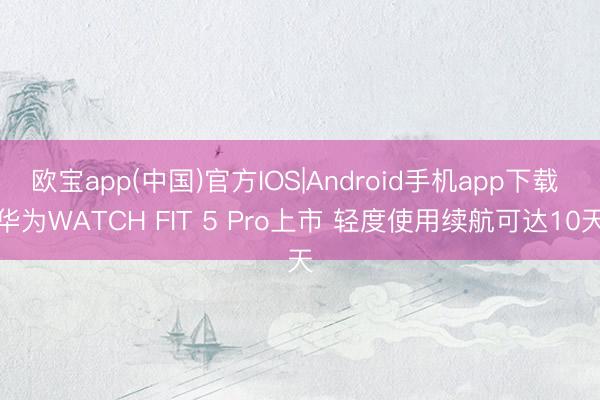 欧宝app(中国)官方IOS|Android手机app下载 华为WATCH FIT 5 Pro上市 轻度使用续航可达10天