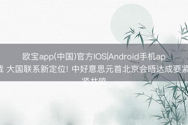 欧宝app(中国)官方IOS|Android手机app下载 大国联系新定位! 中好意思元首北京会晤达成要紧共鸣