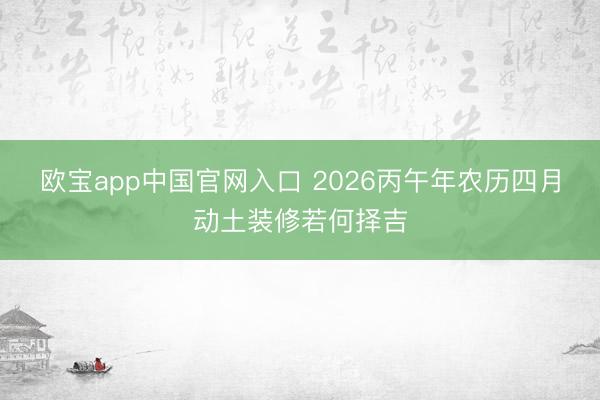 欧宝app中国官网入口 2026丙午年农历四月动土装修若何择吉