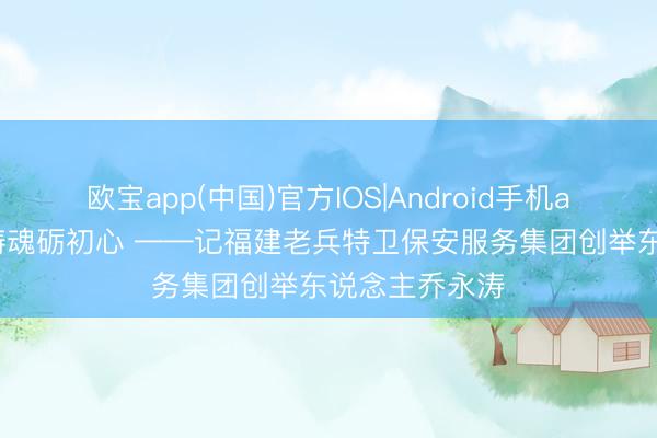 欧宝app(中国)官方IOS|Android手机app下载 铁血铸魂砺初心 ——记福建老兵特卫保安服务集团创举东说念主乔永涛