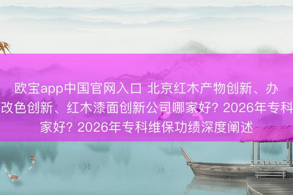 欧宝app中国官网入口 北京红木产物创新、办公产物创新、红木改色创新、红木漆面创新公司哪家好? 2026年专科维保功绩深度阐述