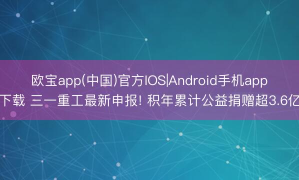 欧宝app(中国)官方IOS|Android手机app下载 三一重工最新申报! 积年累计公益捐赠超3.6亿