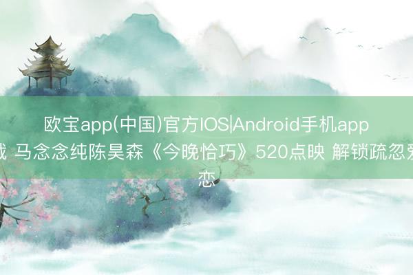 欧宝app(中国)官方IOS|Android手机app下载 马念念纯陈昊森《今晚恰巧》520点映 解锁疏忽爱恋